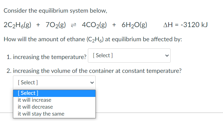 Consider the equilibrium system below,
2C₂H6(g) + 702(g) 4CO2(g) + 6H₂O(g) ΔΗ = -3120 kJ
How will the amount of ethane (C₂H6) at equilibrium be affected by:
1. increasing the temperature? [Select]
2. increasing the volume of the container at constant temperature?
[Select]
[Select]
it will increase
it will decrease
it will stay the same