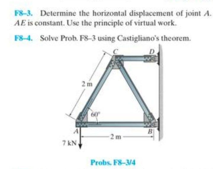 F8-3. Determine the horizontal displacement of joint A.
AE is constant. Use the principle of virtual work.
F8-4. Solve Prob. F8-3 using Castigliano's theorem.
A
7 kN
2m
60°
-2m-
Probs. F8-3/4
B