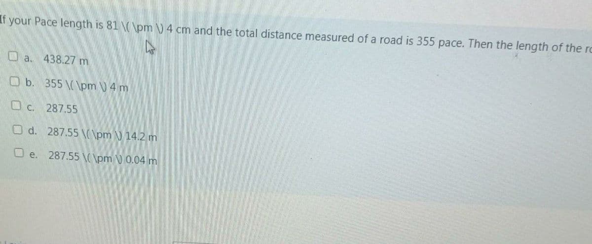 If your Pace length is 81 \(\pm ) 4 cm and the total distance measured of a road is 355 pace. Then the length of the ro
O a. 438.27 m
O b. 355 \(\pm 4 m
Oc. 287.55
O d. 287.55 \(\pm 14.2 m
O e. 287.55 \pm ) 0.04 m
