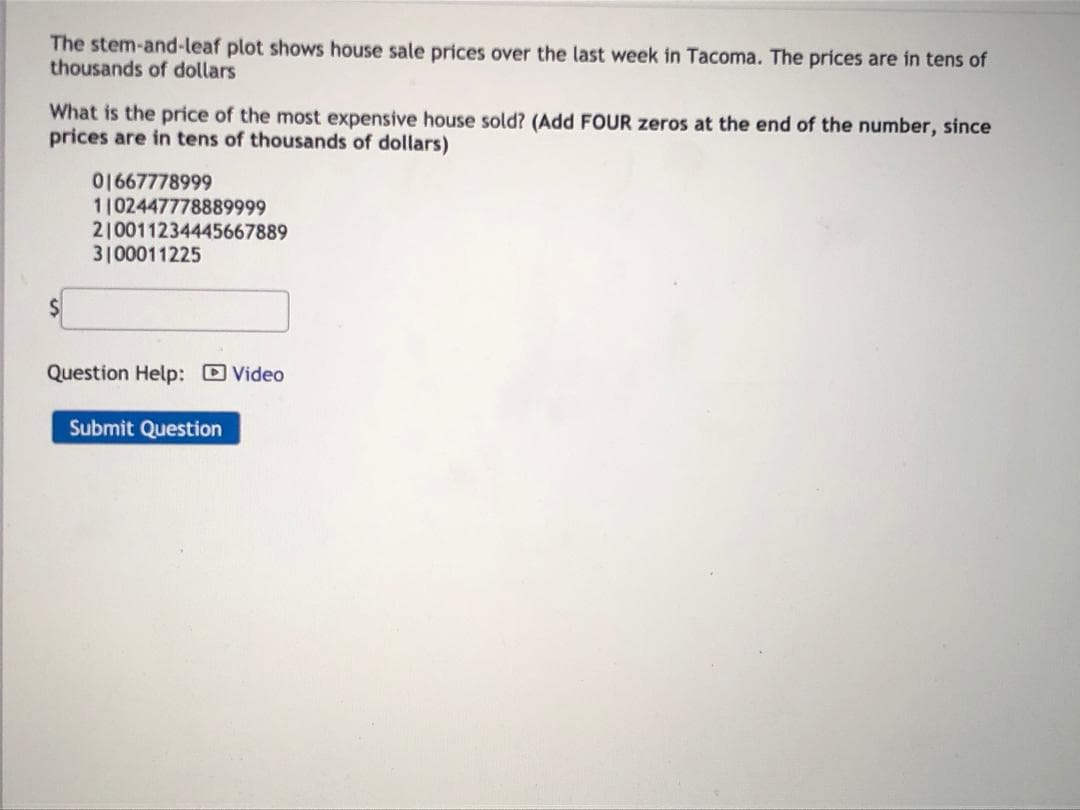 The stem-and-leaf plot shows house sale prices over the last week in Tacoma. The prices are in tens of
thousands of dollars
What is the price of the most expensive house sold? (Add FOUR zeros at the end of the number, since
prices are in tens of thousands of dollars)
01667778999
1102447778889999
2|0011234445667889
3100011225
$4
%24
