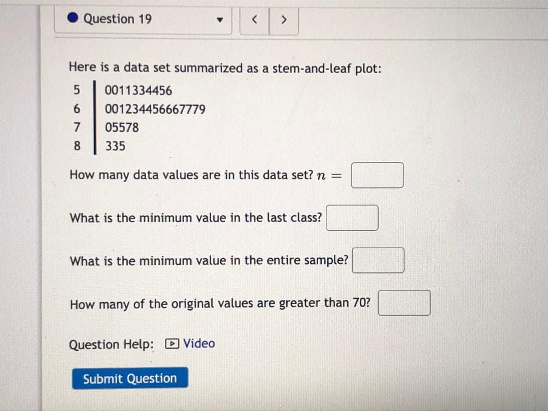 Here is a data set summarized as a stem-and-leaf plot:
0011334456
6.
001234456667779
7
05578
335
How many data values are in this data set? n =
What is the minimum value in the last class?
What is the minimum value in the entire sample?
How many of the original values are greater than 70?
