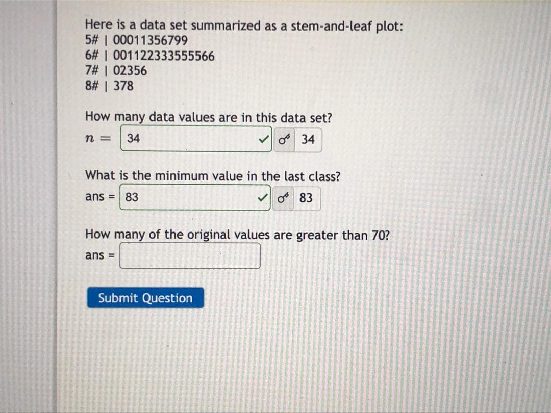 Here is a data set summarized as a stem-and-leaf plot:
5# | 00011356799
6# | 001122333555566
7# | 02356
8# | 378
How many data values are in this data set?
n =
34
Vo 34
What is the minimum value in the last class?
ans = 83
V o 83
%3D
How many of the original values are greater than 70?
ans =
