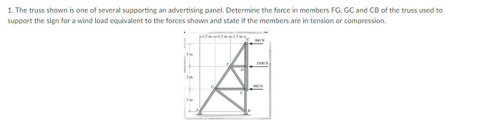 1. The truss shown is one of several supporting an advertising panel. Determine the force in members FG, GC and CB of the truss used to
support the sign for a wind load equivalent to the forces shown and state if the members are in tension or compression.
-1.5 m 15 m1.5 m-
S00 N
3 m
1800 N
3 m
900 N
3 m
