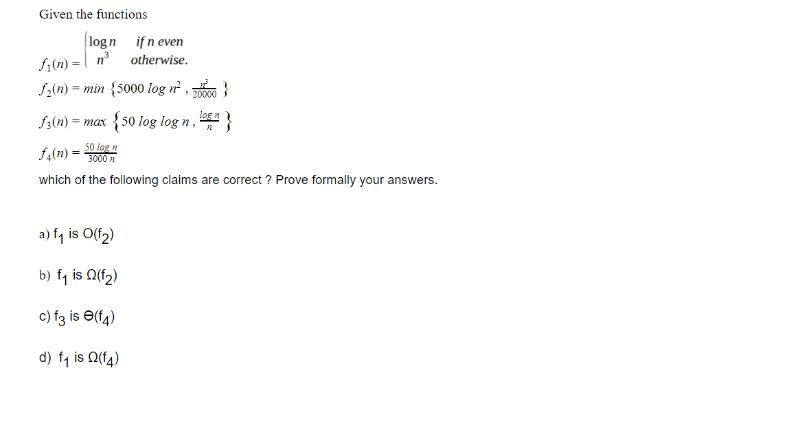 Given the functions
|logn
if n even
f (n) = | n³
f2(n) = min {5000 log n² , 00 }
otherwise.
, 20000
f3(n) = max
{50 log log n,
log n
f4(n)
50 log n
3000 n
which of the following claims are correct ? Prove formally your answers.
a) f, is O(f2)
b) f1 is Q(f2)
c) f3 is e(f4
d) fq is Q(f4)
