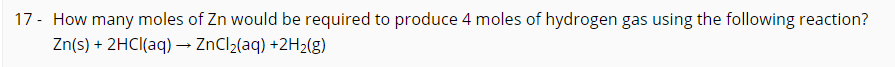 17 - How many moles of Zn would be required to produce 4 moles of hydrogen gas using the following reaction?
Zn(s) + 2HCI(aq) –→ ZnCl2(aq) +2H2(g)
