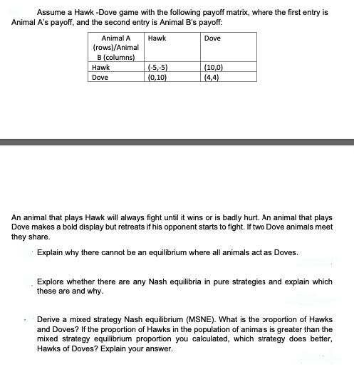 Assume a Hawk-Dove game with the following payoff matrix, where the first entry is
Animal A's payoff, and the second entry is Animal B's payoff:
Hawk
Dove
Animal A
(rows)/Animal
B (columns)
Hawk
Dove
(-5,-5)
(0,10)
(10,0)
(4,4)
An animal that plays Hawk will always fight until it wins or is badly hurt. An animal that plays
Dove makes a bold display but retreats if his opponent starts to fight. If two Dove animals meet
they share.
Explain why there cannot be an equilibrium where all animals act as Doves.
Explore whether there are any Nash equilibria in pure strategies and explain which
these are and why.
Derive a mixed strategy Nash equilibrium (MSNE). What is the proportion of Hawks
and Doves? If the proportion of Hawks in the population of anima's is greater than the
mixed strategy equilibrium proportion you calculated, which strategy does better,
Hawks of Doves? Explain your answer.