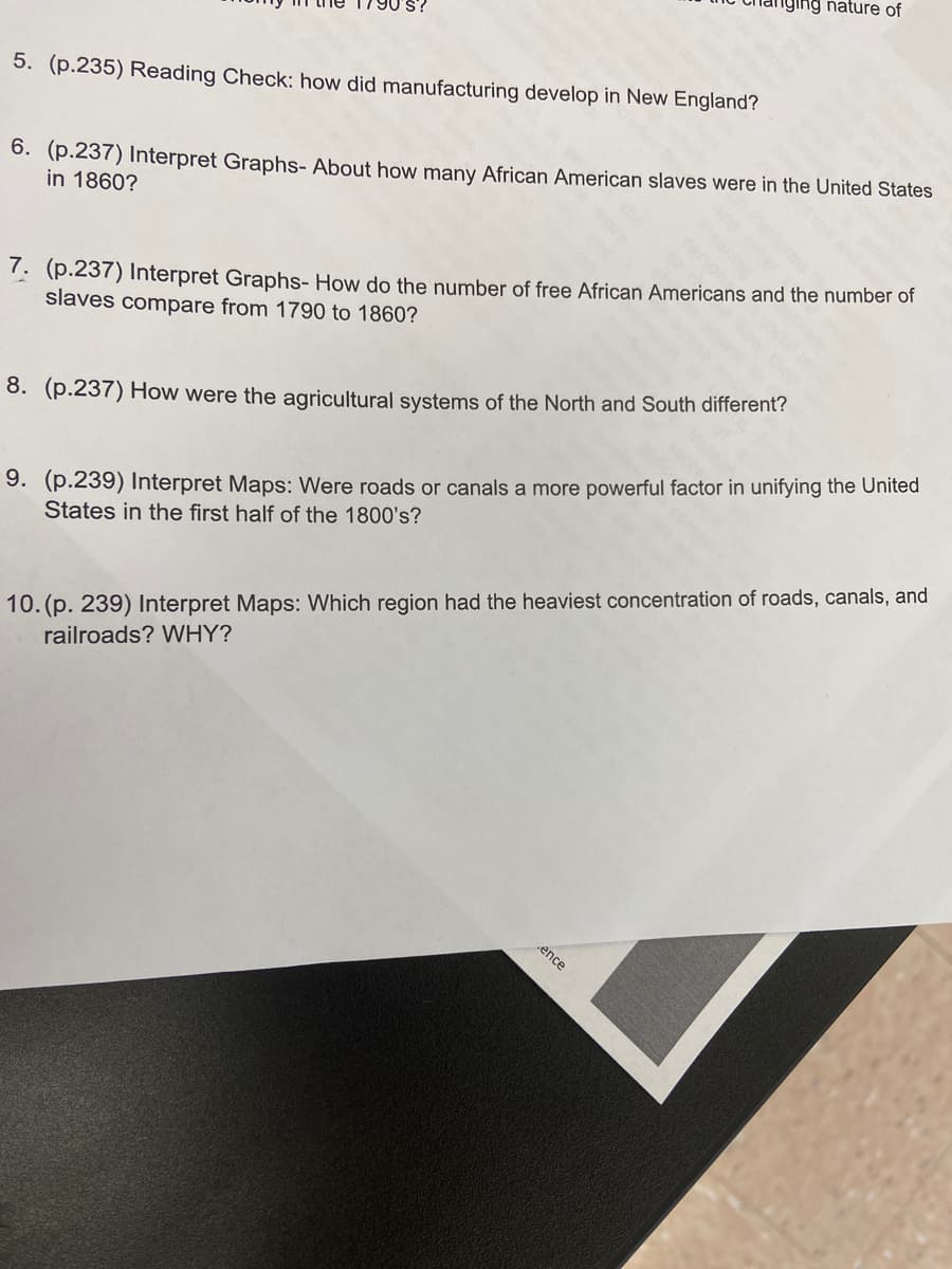 iging nature of
5. (p.235) Reading Check: how did manufacturing develop in New England?
6. (p.237) Interpret Graphs- About how many African American slaves were in the United States
in 1860?
7. (p.237) Interpret Graphs- How do the number of free African Americans and the number of
slaves compare from 1790 to 1860?
8. (p.237) How were the agricultural systems of the North and South different?
9. (p.239) Interpret Maps: Were roads or canals a more powerful factor in unifying the United
States in the first half of the 1800's?
10. (p. 239) Interpret Maps: Which region had the heaviest concentration of roads, canals, and
railroads? WHY?
ence
