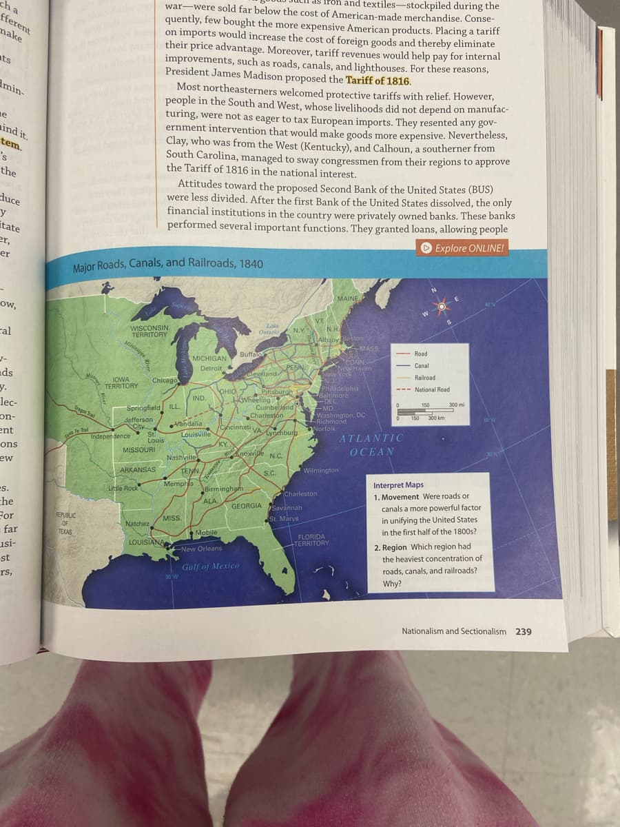 CONN
Poh and textiles-stockpiled during the
war-were sold far below the cost of American-made merchandise. Conse-
quently, few bought the more expensive American products. Placing a tariff
on imports would increase the cost of foreign goods and thereby eliminate
their price advantage. Moreover, tariff revenues would help pay for internal
improvements, such as roads, canals, and lighthouses. For these reasons,
President James Madison proposed the Tariff of 1816.
Most northeasterners welcomed protective tariffs with relief. However,
people in the South and West, whose livelihoods did not depend on manufac-
turing, were not as eager to tax European imports. They resented any gov-
ernment intervention that would make goods more expensive. Nevertheless,
Clay, who was from the West (Kentucky), and Calhoun, a southerner from
South Carolina, managed to sway congressmen from their regions to approve
the Tariff of 1816 in the national interest.
ch a
fferent
make
ats
Amin-
ne
ind it.
tem.
's
the
Attitudes toward the proposed Second Bank of the United States (BUS)
were less divided. After the first Bank of the United States dissolved, the only
financial institutions in the country were privately owned banks. These banks
performed several important functions. They granted loans, allowing people
O Explore ONLINE!
duce
itate
er,
er
Major Roads, Canals, and Railroads, 1840
MAINE
Superi
ow,
Lake
VT.
N.H.
Lake
WISCONSIN
TERRITORY
Mississipp
N.Y.
Ontario
cal
Albany Boston
MASS.
- Road
Buffalo
MICHIGAN
CONN.
New Haven
New York
EN.J
Philadelphia
Baltimore
Canal
Detroit
PENN.
cleveland
Railroad
ds
y.
Chicago
IOWA
TERRITORY
--- National Road
OHIO
Pittsburgh 1
KWheeling
Cumberlend MD.
Charlestón
IND.
DEL
300 mi
150
lec-
Oregon Tral
Springfield ILL.
Washington, DC
Richmond
Norfolk
150
300 km
60 W
on-
ent
defferson
City
St.
Louis
Vandalia
Louisville
KY
Cjńcinnati
VA
Lynchburg
ATLANTIC
Independence
fennestee Rver
Memphis Birmingham
ons
OCEAN
MISSOURI
Knoxvile N.C.
Nashville
ew
Wilmington
ARKANSAS
TENN,
S.C.
Interpret Maps
ES.
Little Rock
Charleston
1. Movement Were roads or
canals a more powerful factor
in unifying the United States
in the first half of the 1800s?
ALA.
che
For
far
GEORGIA
/Savannah
REPUBLIC
MISS.
St. Marys
Natchez
OF
TEXAS
Mobile
FLORIDA
+TERRITORY
LOUISIANA
2. Region Which region had
usi-
New Orleans
the heaviest concentration of
st
Gulf of Mexico
roads, canals, and railroads?
rs,
90 W
Why?
Nationalism and Sectionalism 239
