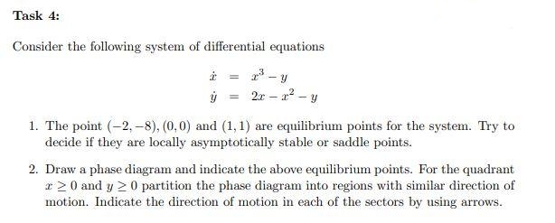 Task 4:
Consider the following system of differential equations
à =
ý =
2x - x² - y
1. The point (-2,-8), (0,0) and (1,1) are equilibrium points for the system. Try to
decide if they are locally asymptotically stable or saddle points.
2. Draw a phase diagram and indicate the above equilibrium points. For the quadrant
20 and y ≥ 0 partition the phase diagram into regions with similar direction of
motion. Indicate the direction of motion in each of the sectors by using arrows.