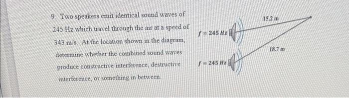 9. Two speakers emit identical sound waves of
245 Hz which travel through the air at a speed of
343 m/s. At the location shown in the diagram,
determine whether the combined sound waves
produce constructive interference, destructive
interference, or something in between
/=245 Hz
-245 Hz
15.2 m
18.7 m