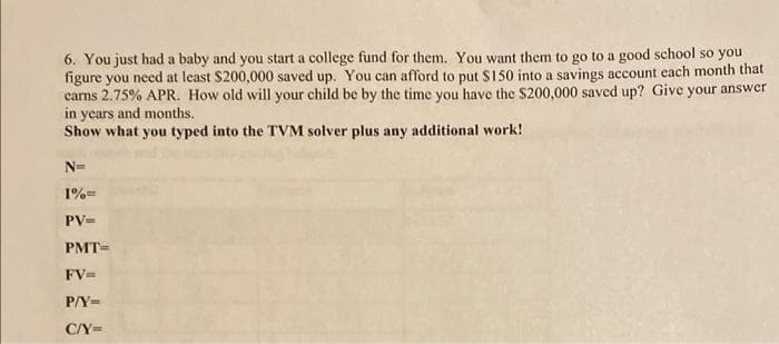 6. You just had a baby and you start a college fund for them. You want them to go to a good school so you
figure you need at least $200,000 saved up. You can afford to put $150 into a savings account each month that
carns 2.75% APR. How old will your child be by the time you have the $200,000 saved up? Give your answer
in years and months.
Show what you typed into the TVM solver plus any additional work!
N=
1%=
PV=
PMT=
FV=
P/Y=
C/Y=