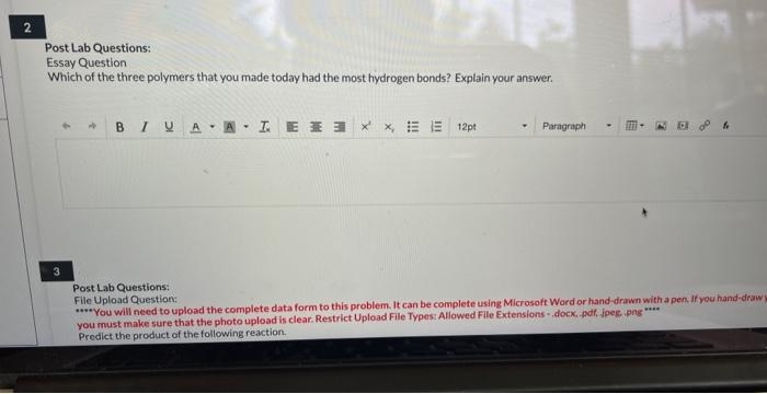 2
Post Lab Questions:
Essay Question
Which of the three polymers that you made today had the most hydrogen bonds? Explain your answer.
3
B IUA ALEXX 12pt
Post Lab Questions:
File Upload Question:
Y
Paragraph
of f
****You will need to upload the complete data form to this problem. It can be complete using Microsoft Word or hand-drawn with a pen. If you hand-draw t
you must make sure that the photo upload is clear. Restrict Upload File Types: Allowed File Extensions .docx, .pdf, jpeg, png ****
Predict the product of the following reaction.