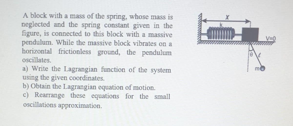 A block with a mass of the spring, whose mass is
neglected and the spring constant given in the
figure, is connected to this block with a massive
pendulum. While the massive block vibrates on a
horizontal frictionless ground, the pendulum
oscillates.
a) Write the Lagrangian function of the system
using the given coordinates.
b) Obtain the Lagrangian equation of motion.
c) Rearrange these equations for the small
oscillations approximation.
X
m
V=0