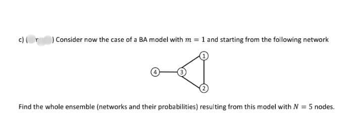 ) Consider now the case of a BA model with m = 1 and starting from the following network
Find the whole ensemble (networks and their probabilities) resulting from this model with N = 5 nodes.