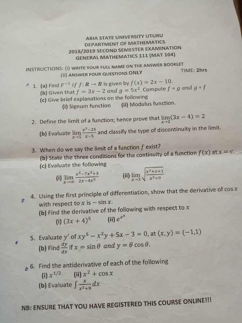 ABIA STATE UNIVERSITY UTURU
DEPARTMENT OF MATHEMATICS
2018/2019 SECOND SEMESTER EXAMINATION
GENERAL MATHEMATICS 111 (MAT 104)
INSTRUCTIONS: (i) WRITE YOUR FULL NAME ON THE ANSWER BOOKLET
(ii) ANSWER FOUR QUESTIONS ONLY
TIME: 2hrs
e 1. (a) Find F-1 if f: R →R is given by f (x) = 2x - 10.
(b) Given that f = 3x - 2 and g = 5x2. Compute fog and gof
(c) Give brief explanations on the following
(i) Signum function
(ii) Modulus function.
2. Define the limit of a function; hence prove that lim(3x - 4) = 2
ズ→2
x2-25
(b) Evaluate lim
ズ→5 x-5
and classify the type of discontinuity in the limit.
3. When do we say the limit of a function f exist?
(b) State the three conditions for the continuity of a function f(x) at x c.
(c) Evaluate the following
x5-7x2+3
x2 +x+1
(i) lim
x-0 2x-4x5
(ii) lim
x-3 V x2+9
4. Using the first principle of differentiation, show that the derivative of cos x
with respect to x is - sin x.
(b) Find the derivative of the following with respect to x
(i) (3x + 4)5
(ii) ee*
5. Evaluate y' of xy5 - x'y +5x - 3 = 0, at (x, y) = (-1,1)
(b) Find
if x = sin 0 and y = 0 cos 0.
dx
6. Find the antiderivative of each of the following
(i) x1/2
(ii) x2 + cos x
(b) Evaluate f dx
x2+9
NB: ENSURE THAT YOU HAVE REGISTERED THIS COURSE ONLINE!!!
