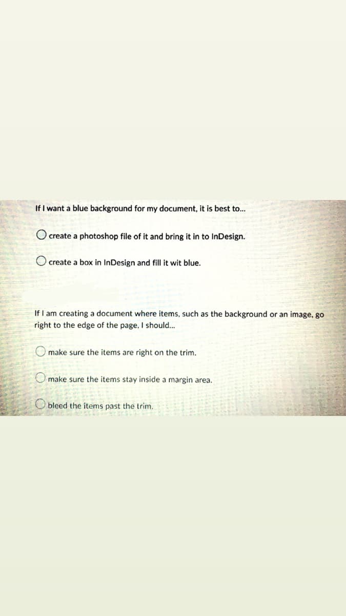 If I want a blue background for my document, it is best to...
O create a photoshop file of it and bring it in to InDesign.
O create a box in InDesign and fill it wit blue.
If I am creating a document where items, such as the background or an image, go
right to the edge of the page, I should...
make sure the items are right on the trim.
O make sure the items stay inside a margin area.
O bleed the items past the trim.
