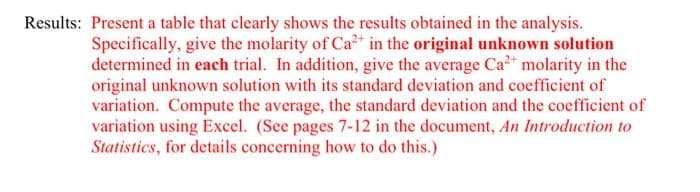 Results: Present a table that clearly shows the results obtained in the analysis.
Specifically, give the molarity of Ca in the original unknown solution
determined in each trial. In addition, give the average Ca²* molarity in the
original unknown solution with its standard deviation and coefficient of
variation. Compute the average, the standard deviation and the coefficient of
variation using Excel. (See pages 7-12 in the document, An Introduction to
Statistics, for details concerning how to do this.)
