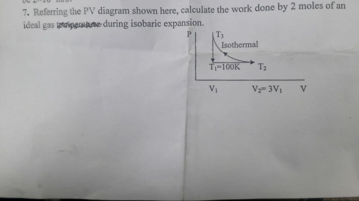 7. Referring the PV diagram shown here, calculate the work done by 2 moles of an
ideal gas paretute during isobaric expansion.
T3
Isothermal
T1=100K
T2
V1
V2= 3V1
V
