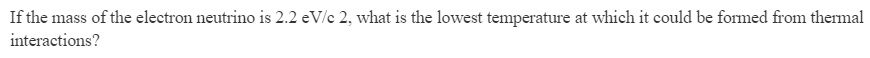 If the mass of the electron neutrino is 2.2 eV/c 2, what is the lowest temperature at which it could be formed from thermal
interactions?