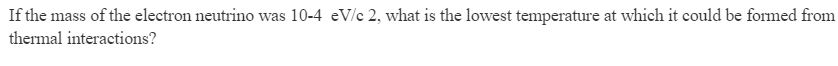 If the mass of the electron neutrino was 10-4 eV/c 2, what is the lowest temperature at which it could be formed from
thermal interactions?