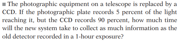 The photographic equipment on a telescope is replaced by a
CCD. If the photographic plate records 5 percent of the light
reaching it, but the CCD records 90 percent, how much time
will the new system take to collect as much information as the
old detector recorded in a 1-hour exposure?