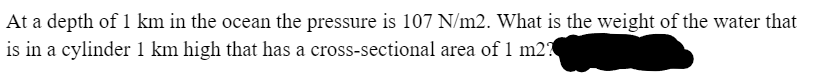 At a depth of 1 km in the ocean the pressure is 107 N/m2. What is the weight of the water that
is in a cylinder 1 km high that has a cross-sectional area of 1 m2?
