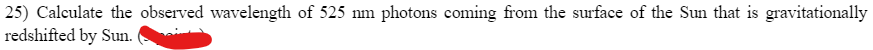 25) Calculate the observed wavelength of 525 nm photons coming from the surface of the Sun that is gravitationally
redshifted by Sun.