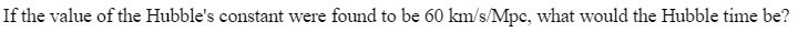 If the value of the Hubble's constant were found to be 60 km/s/Mpc, what would the Hubble time be?