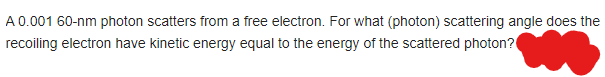 A 0.001 60-nm photon scatters from a free electron. For what (photon) scattering angle does the
recoiling electron have kinetic energy equal to the energy of the scattered photon?
