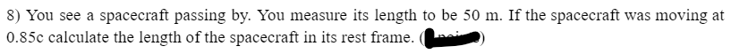 8) You see a spacecraft passing by. You measure its length to be 50 m. If the spacecraft was moving at
0.85c calculate the length of the spacecraft in its rest frame.