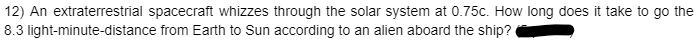 12) An extraterrestrial spacecraft whizzes through the solar system at 0.75c. How long does it take to go the
8.3 light-minute-distance from Earth to Sun according to an alien aboard the ship?