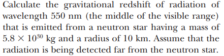 Calculate the gravitational redshift of radiation of
wavelength 550 nm (the middle of the visible range)
that is emitted from a neutron star having a mass of
5.8 × 10³⁰ kg and a radius of 10 km. Assume that the
radiation is being detected far from the neutron star.