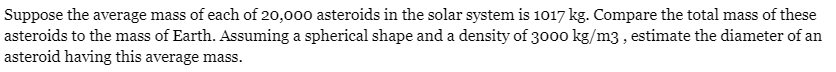 Suppose the average mass of each of 20,000 asteroids in the solar system is 1017 kg. Compare the total mass of these
asteroids to the mass of Earth. Assuming a spherical shape and a density of 3000 kg/m3, estimate the diameter of an
asteroid having this average mass.