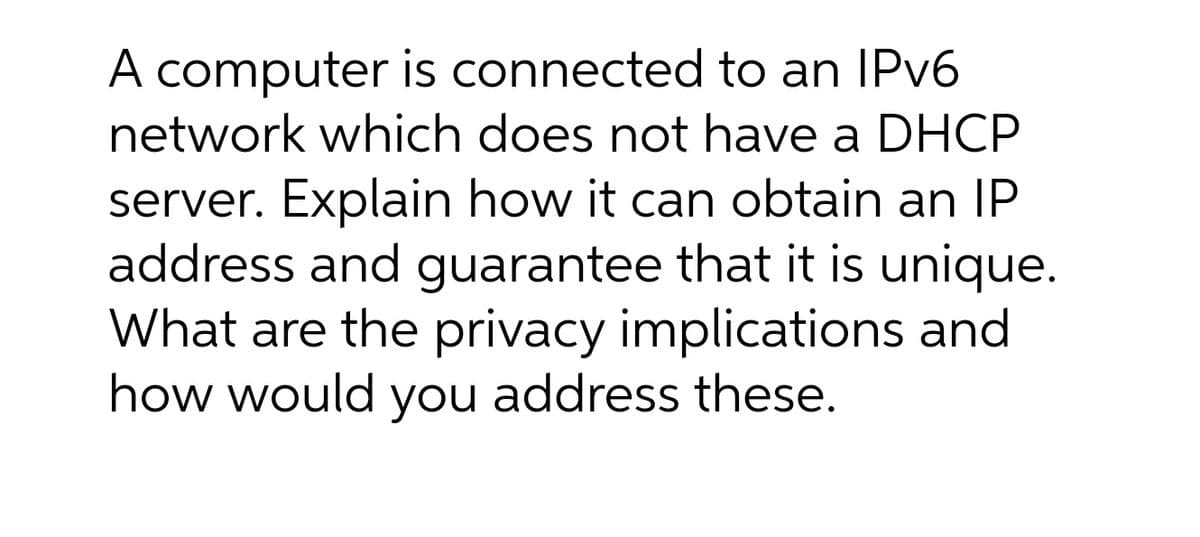 A computer is connected to an IPV6
network which does not have a DHCP
server. Explain how it can obtain an IP
address and guarantee that it is unique.
What are the privacy implications and
how would you address these.
