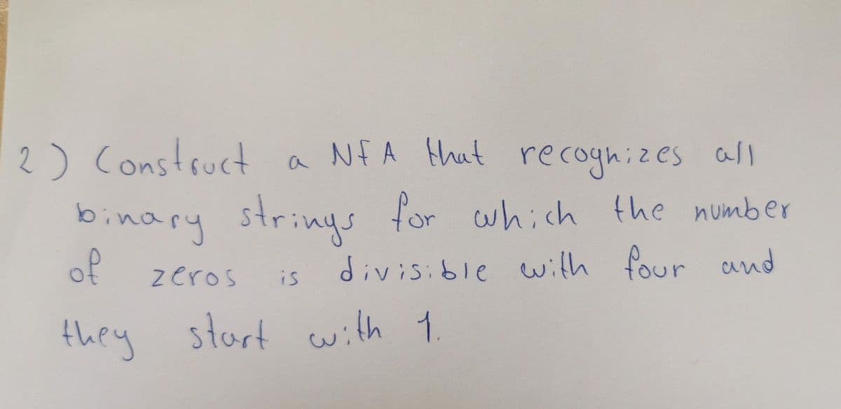 2) Construct a Nf A that recognizes all
binary strinys for which the number
of
zeros
divisible with four and
is
they start with 1.
