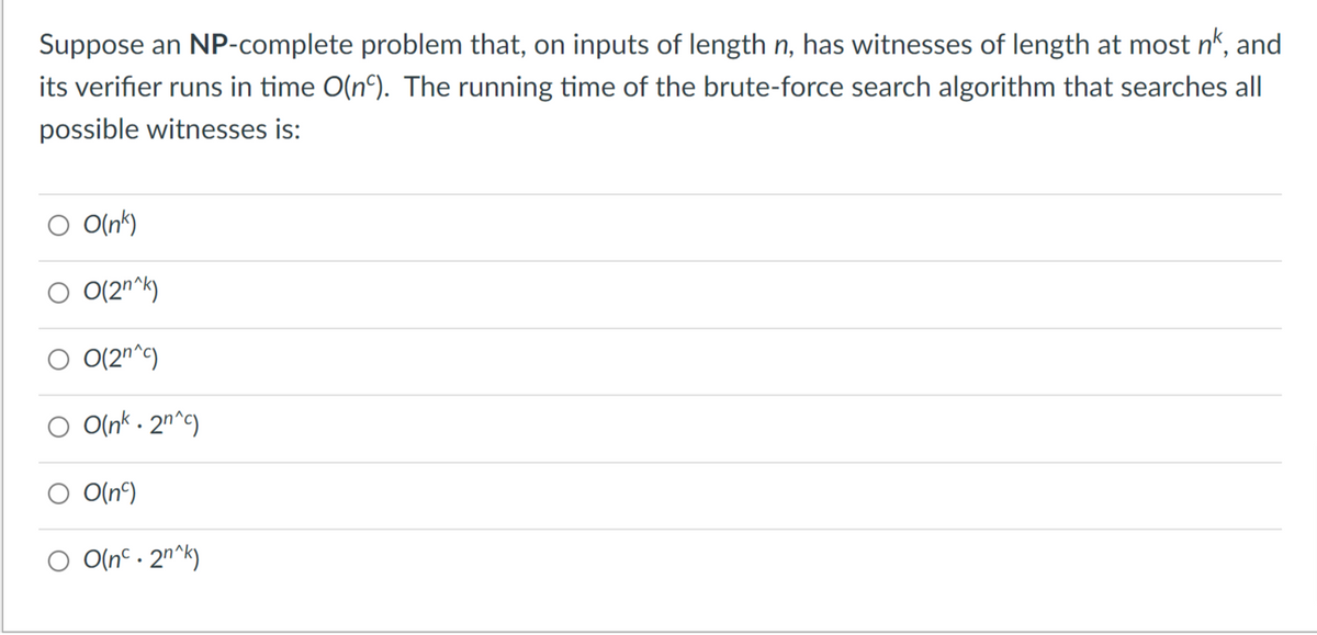 Suppose an NP-complete problem that, on inputs of length n, has witnesses of length at most n*, and
its verifier runs in time O(n°). The running time of the brute-force search algorithm that searches all
possible witnesses is:
O O(nk)
O 0(2n^k)
O (2n^c)
O O(nk - 2n^c)
O(n°)
O O(nc . 2n^k)
