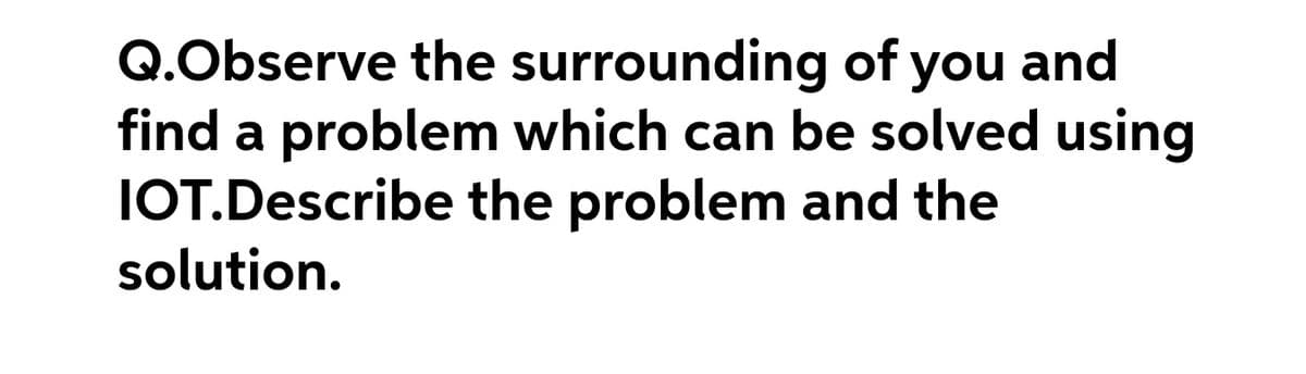 Q.Observe the surrounding of you
find a problem which can be solved using
IOT.Describe the problem and the
solution.
and
