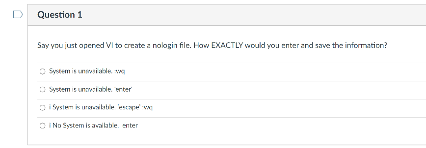 Question 1
Say you just opened VI to create a nologin file. How EXACTLY would you enter and save the information?
O System is unavailable. :wq
O System is unavailable. 'enter'
O i System is unavailable. 'escape' :wq
O i No System is available. enter
