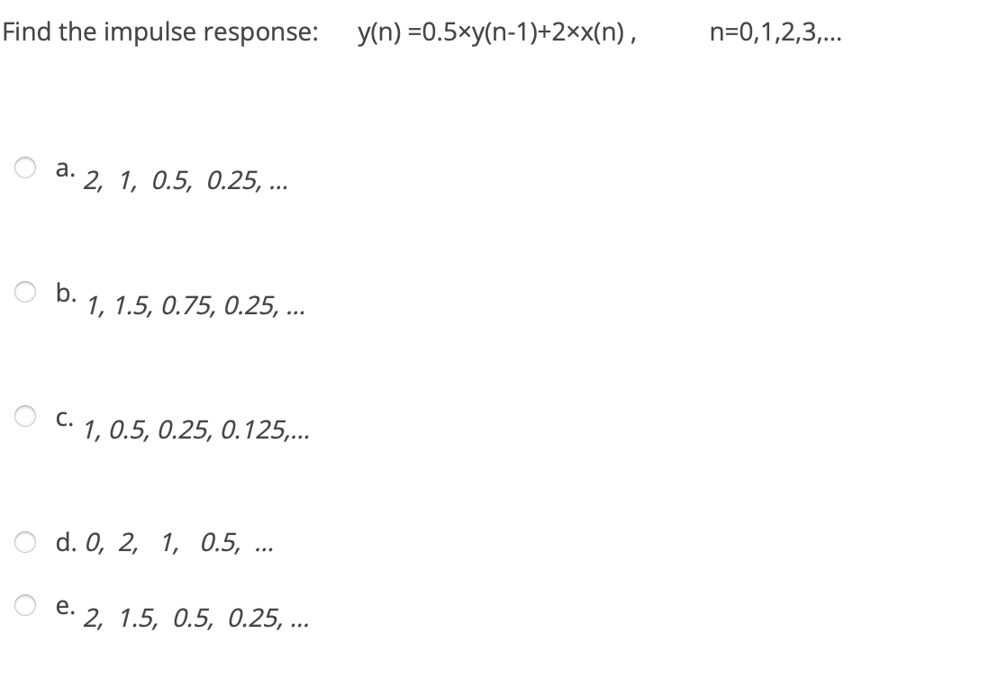 Find the impulse response:
y(n) =0.5×y(n-1)+2×x(n),
n=0,1,2,3,...
а.
d. 2, 1, 0.5, 0.25, ...
O b.
1, 1.5, 0.75, 0.25, ...
С.
C: 1, 0.5, 0.25, 0.125,...
O d. 0, 2, 1, 0.5, ...
е.
2, 1.5, 0.5, 0.25, ...
