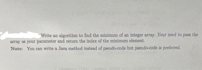 Write an algorithm to find the minimum of an integer array. Your need to pass the
array as your parameter and return the index of the minimum element.
Note: You can write a Java method instead of pseudo-code but pseudo-code is preferred.
