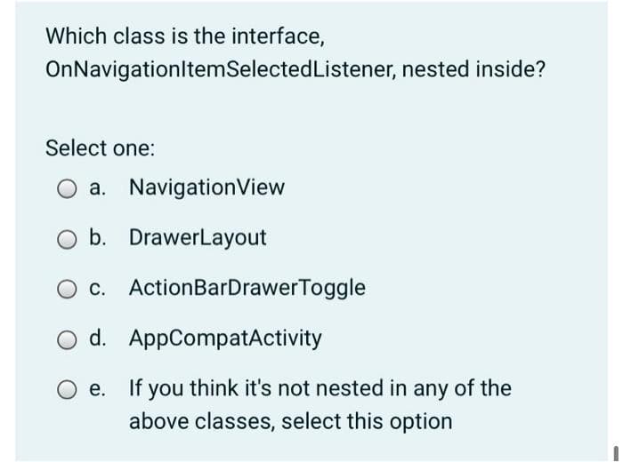 Which class is the interface,
OnNavigationltemSelectedListener, nested inside?
Select one:
O a. NavigationView
b. DrawerLayout
O c. ActionBarDrawerToggle
O d. AppCompatActivity
If you think it's not nested in any of the
above classes, select this option
