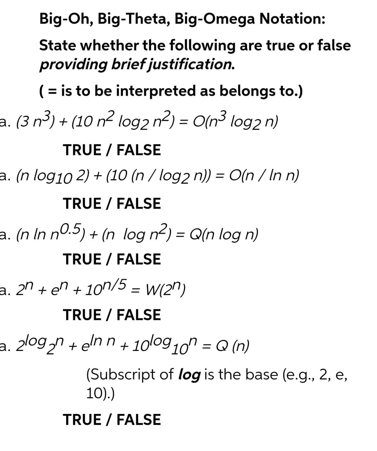 Big-Oh, Big-Theta, Big-Omega Notation:
State whether the following are true or false
providing brief justification.
( = is to be interpreted as belongs to.)
%3D
a. (3 n³) + (10 n² log2 n2) = O(n³ log2 n)
TRUE / FALSE
a. (n log10 2) + (10 (n / log2 n)) = O(n / In n)
TRUE / FALSE
a. (n In n0.5) + (n log n2) = Q(n log n)
TRUE / FALSE
a. 2º + en + 10"/5 = W(2")
TRUE / FALSE
a. 2logn + elnn+ 100g 10 = Q (n)
%3D
(Subscript of log is the base (e.g., 2, e,
10).)
TRUE / FALSE
