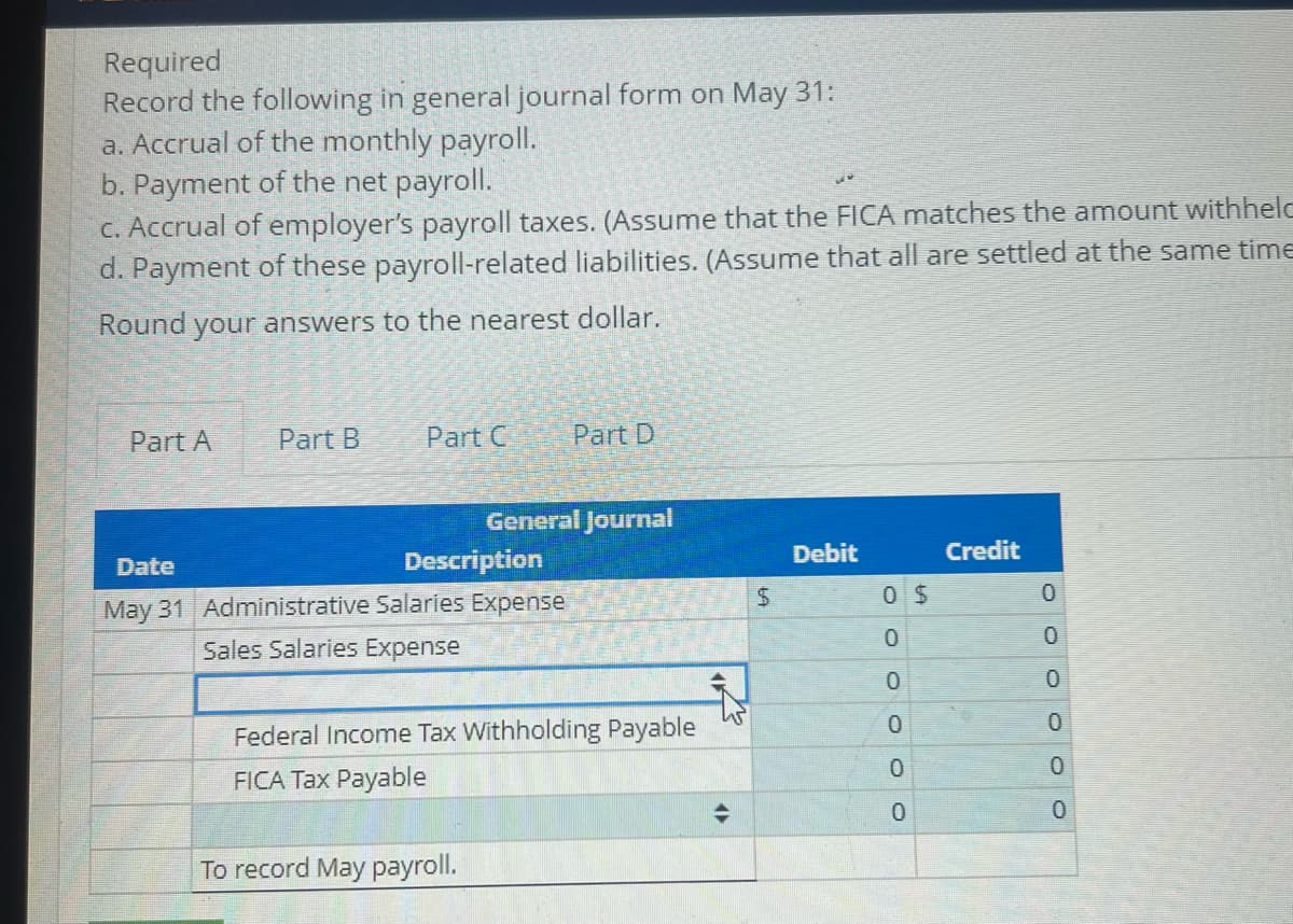 ### Payroll Accounting Exercise

#### Task
Record the following in general journal form on May 31:

1. **Accrual of the monthly payroll**
2. **Payment of the net payroll**
3. **Accrual of employer’s payroll taxes** 
   - Assume that the FICA matches the amount withheld from employees.
4. **Payment of these payroll-related liabilities**
   - Assume that all are settled at the same time.

*Note: Round your answers to the nearest dollar.*

#### Journal Entry Example

In the example above, the journal entry on May 31 for the accrual of the monthly payroll looks as follows:

##### General Journal

| **Date**  | **Description**                       | **Debit** | **Credit** |
|-----------|---------------------------------------|-----------|------------|
| May 31    | Administrative Salaries Expense       | $      0  | $      0   |
|           | Sales Salaries Expense                |       0   |       0    |
|           | Federal Income Tax Withholding Payable|       0   |       0    |
|           | FICA Tax Payable                      |       0   |       0    |
|           | To record May payroll.                |           |            |

Please ensure that you enter the correct amounts for each line item based on your specific payroll data. This example shows the account titles but does not yet include monetary amounts, which you need to calculate based on your payroll records.