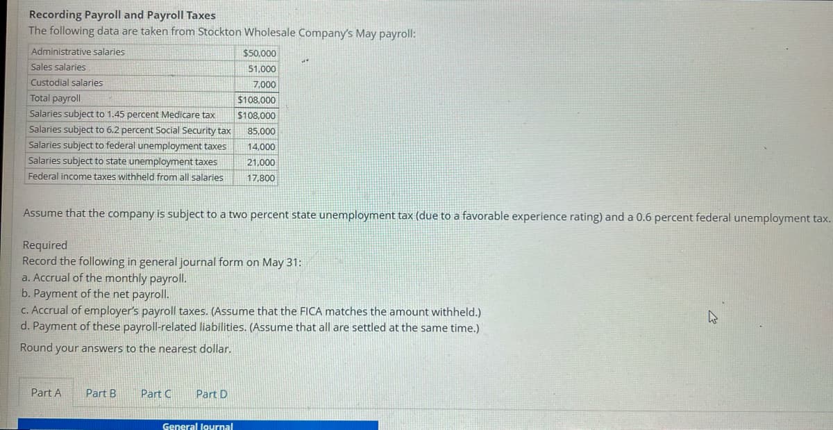 **Recording Payroll and Payroll Taxes**

The following data are taken from Stockton Wholesale Company’s May payroll:

| **Category**                                       | **Amount**  |
|----------------------------------------------------|-------------|
| Administrative salaries                            | $50,000    |
| Sales salaries                                     | $51,000    |
| Custodial salaries                                 | $7,000     |
| **Total payroll**                                  | **$108,000** |
| Salaries subject to 1.45 percent Medicare tax      | $108,000   |
| Salaries subject to 6.2 percent Social Security tax | $85,000    |
| Salaries subject to federal unemployment taxes     | $14,000    |
| Salaries subject to state unemployment taxes       | $21,000    |
| Federal income taxes withheld from all salaries    | $17,800    |

Assume that the company is subject to a two percent state unemployment tax (due to a favorable experience rating) and a 0.6 percent federal unemployment tax.

**Required**

Record the following in general journal form on May 31:

a. Accrual of the monthly payroll.
b. Payment of the net payroll.
c. Accrual of employer’s payroll taxes. (Assume that the FICA matches the amount withheld.)
d. Payment of these payroll-related liabilities. (Assume that all are settled at the same time.)

Round your answers to the nearest dollar.