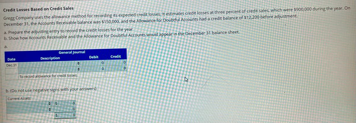 **Credit Losses Based on Credit Sales**

**Gregg Company** uses the allowance method for recording its expected credit losses. It estimates credit losses at three percent of credit sales, which were $900,000 during the year. On December 31, the Accounts Receivable balance was $150,000, and the Allowance for Doubtful Accounts had a credit balance of $12,200 before adjustment.

### Instructions:

**a. Prepare the adjusting entry to record the credit losses for the year**

**b. Show how Accounts Receivable and the Allowance for Doubtful Accounts would appear in the December 31 balance sheet.**

---

**a. Prepare the Adjusting Entry:**

**General Journal**

| Date     | Description                    | Debit  | Credit |
|----------|--------------------------------|--------|--------|
| Dec. 31  | Bad Debt Expense               | $27,000|        |
|          |       Allowance for Doubtful Accounts  |       | $27,000|

*To record allowance for credit losses.*

---

**b. Accounts Receivable and Allowance for Doubtful Accounts in the Balance Sheet:**

**Current Assets:**

- Accounts Receivable: $150,000
- Less: Allowance for Doubtful Accounts: $39,200
- **Net Accounts Receivable: $110,800**

*Note: Do not use negative signs with your answers.*

---

**Explanation of Calculation:**

1. **Credit Loss Estimation**:
- Estimated credit loss = 3% of $900,000 = $27,000

2. **Adjusted Balance for Allowance for Doubtful Accounts**:
- Existing balance before adjustment: $12,200
- New adjustment: $27,000
- Total adjusted balance = $12,200 + $27,000 = $39,200

3. **Net Accounts Receivable**:
- Accounts Receivable: $150,000
- Less: Allowance for Doubtful Accounts = $39,200
- Net Accounts Receivable = $150,000 - $39,200 = $110,800 

This detailed entry ensures that the financial statements accurately reflect the expected credit losses for the period, and it complies with the accrual accounting principles.