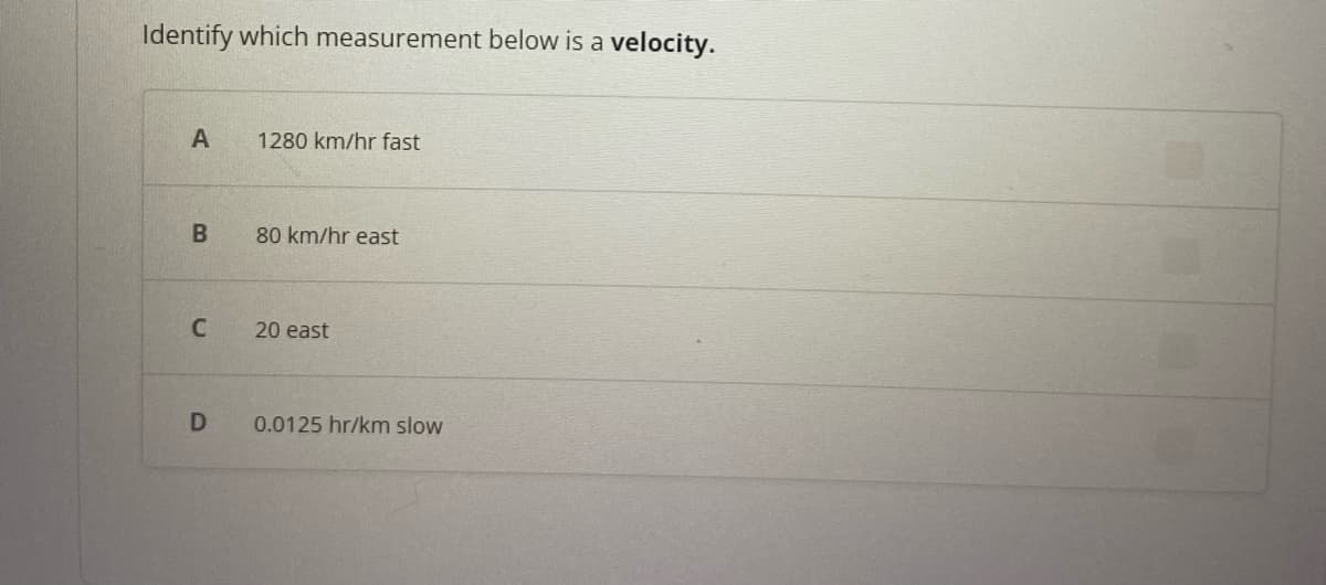 Identify which measurement below is a velocity.
A
B
C
D
1280 km/hr fast
80 km/hr east
20 east
0.0125 hr/km slow