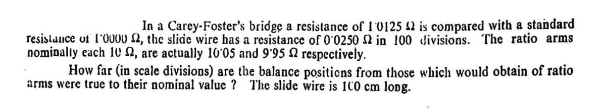 In a Carey-Foster's bridge a resistance of 1 0125 2 is compared with a standard
resistunce uf l'0000 2, the slide wire has a resistance of 0'0250 2 in 100 divisions. The ratio arms
nominally each 10 N, are actually 10'05 and 9'95 2 respectively.
How far (in scale divisions) are tbe balance positions from those which would obtain of ratio
arms were true to their nominal value ? The slide wire is 100 cm lopg.
