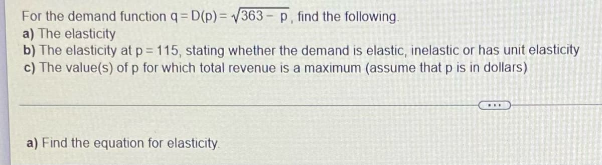 For the demand function q = D(p) = √363- p, find the following.
a) The elasticity
b) The elasticity at p = 115, stating whether the demand is elastic, inelastic or has unit elasticity
c) The value(s) of p for which total revenue is a maximum (assume that p is in dollars)
a) Find the equation for elasticity.