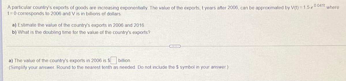 A particular country's exports of goods are increasing exponentially. The value of the exports, t years after 2006, can be approximated by V(t) = 1.5e 0.041t where
t=0 corresponds to 2006 and V is in billions of dollars.
a) Estimate the value of the country's exports in 2006 and 2016.
b) What is the doubling time for the value of the country's exports?
a) The value of the country's exports in 2006 is $
billion.
(Simplify your answer. Round to the nearest tenth as needed. Do not include the $ symbol in your answer)