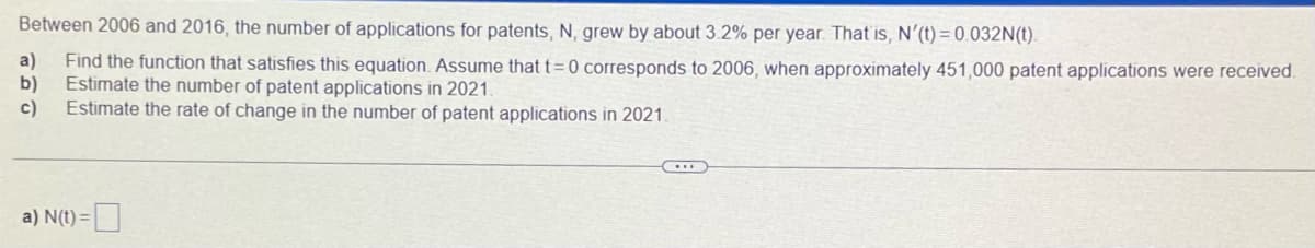 Between 2006 and 2016, the number of applications for patents, N, grew by about 3.2% per year. That is, N'(t)=0.032N(t).
a) Find the function that satisfies this equation. Assume that t=0 corresponds to 2006, when approximately 451,000 patent applications were received.
b) Estimate the number of patent applications in 2021.
c)
Estimate the rate of change in the number of patent applications in 2021.
a) N(t)=